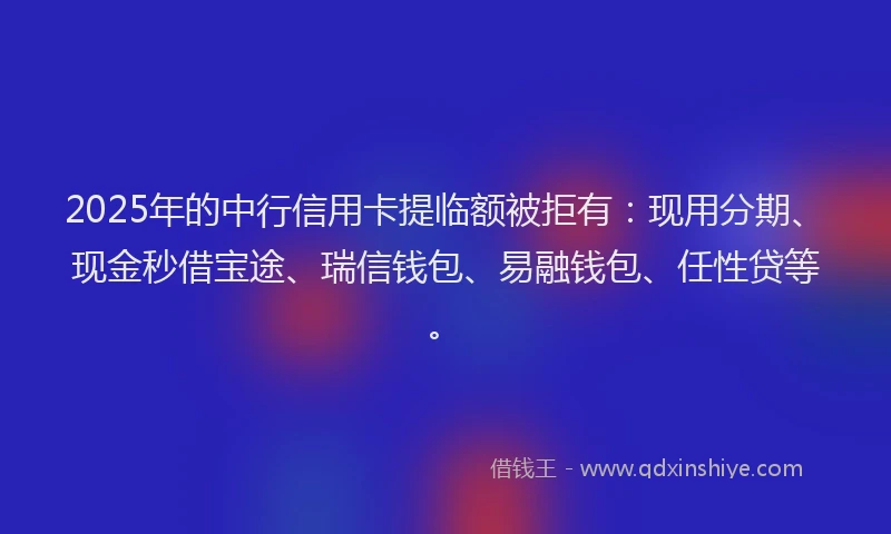 2025年的中行信用卡提临额被拒有：现用分期、现金秒借宝途、瑞信钱包、易融钱包、任性贷等。