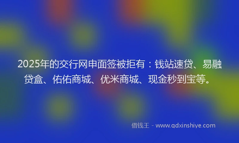 2025年的交行网申面签被拒有：钱站速贷、易融贷盒、佑佑商城、优米商城、现金秒到宝等。