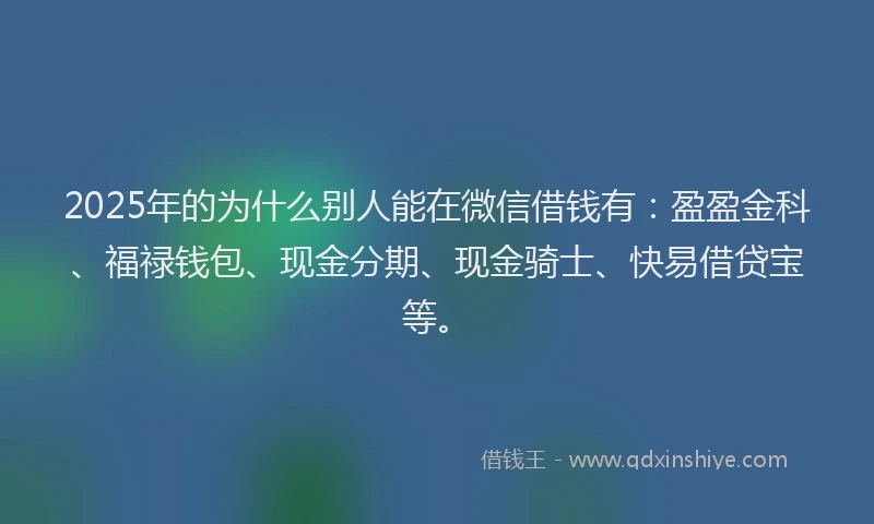 2025年的为什么别人能在微信借钱有：盈盈金科、福禄钱包、现金分期、现金骑士、快易借贷宝等。