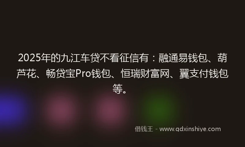 2025年的九江车贷不看征信有：融通易钱包、葫芦花、畅贷宝Pro钱包、恒瑞财富网、翼支付钱包等。