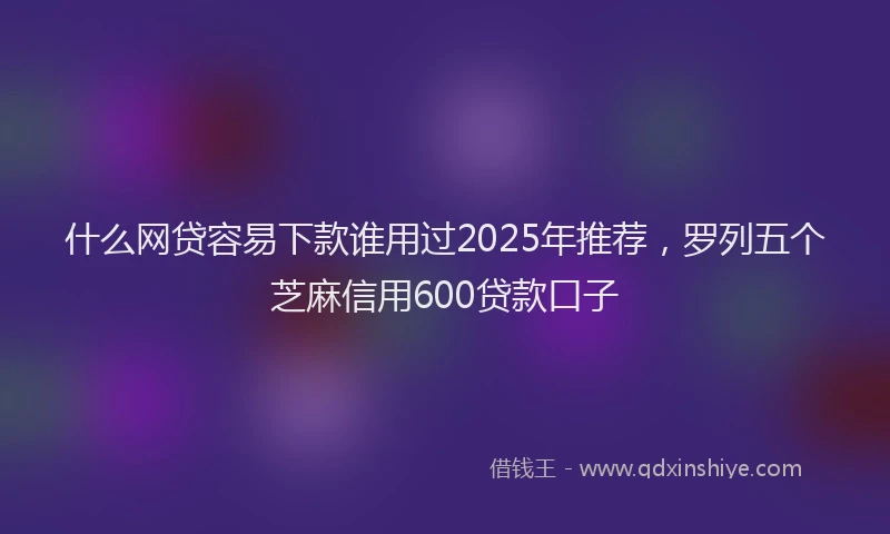 什么网贷容易下款谁用过2025年推荐，罗列五个芝麻信用600贷款口子