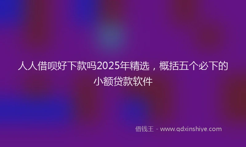 人人借呗好下款吗2025年精选，概括五个必下的小额贷款软件