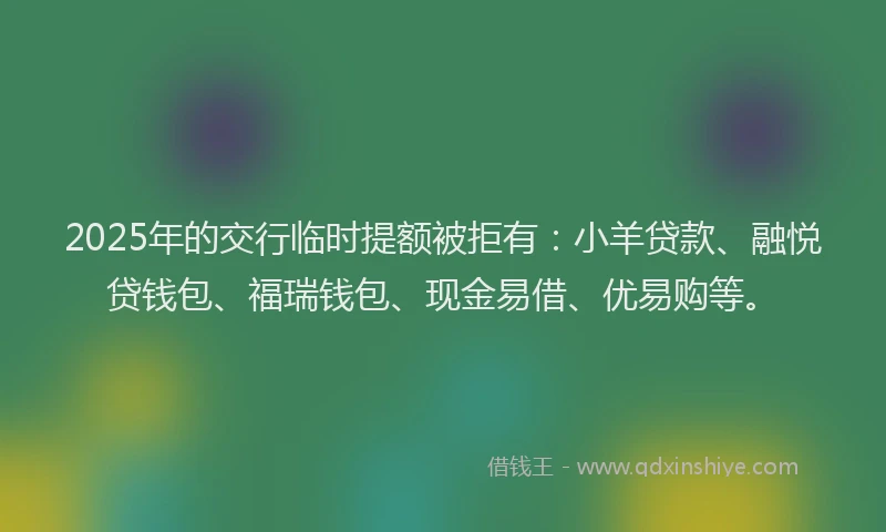 2025年的交行临时提额被拒有：小羊贷款、融悦贷钱包、福瑞钱包、现金易借、优易购等。