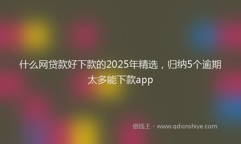 什么网贷款好下款的2025年精选，归纳5个逾期太多能下款app