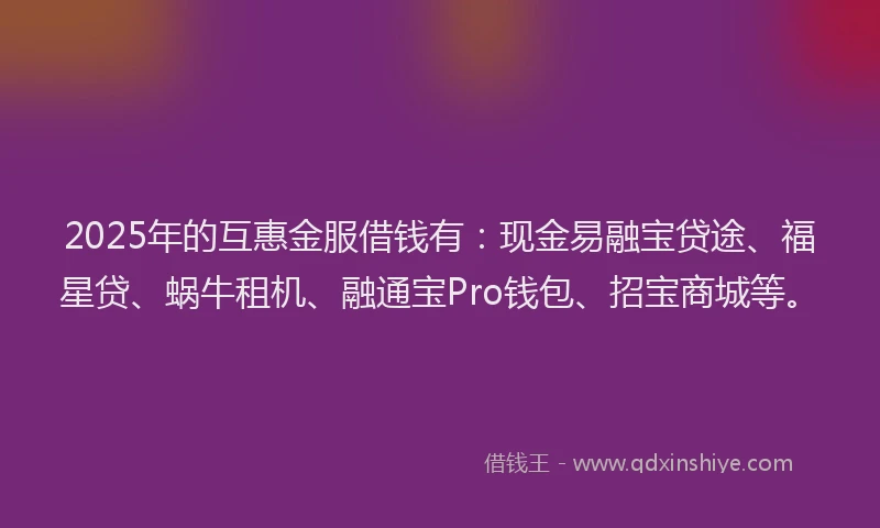 2025年的互惠金服借钱有：现金易融宝贷途、福星贷、蜗牛租机、融通宝Pro钱包、招宝商城等。