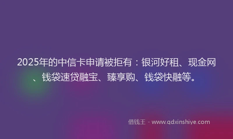 2025年的中信卡申请被拒有：银河好租、现金网、钱袋速贷融宝、臻享购、钱袋快融等。