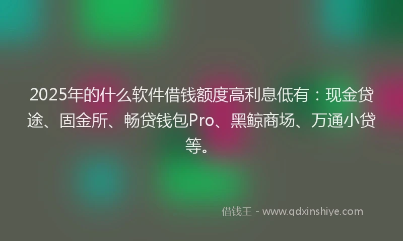 2025年的什么软件借钱额度高利息低有：现金贷途、固金所、畅贷钱包Pro、黑鲸商场、万通小贷等。