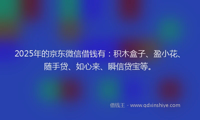 2025年的京东微信借钱有：积木盒子、盈小花、随手贷、如心来、瞬信贷宝等。