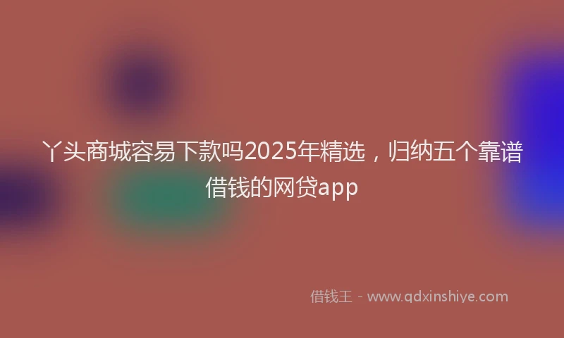 丫头商城容易下款吗2025年精选，归纳五个靠谱借钱的网贷app