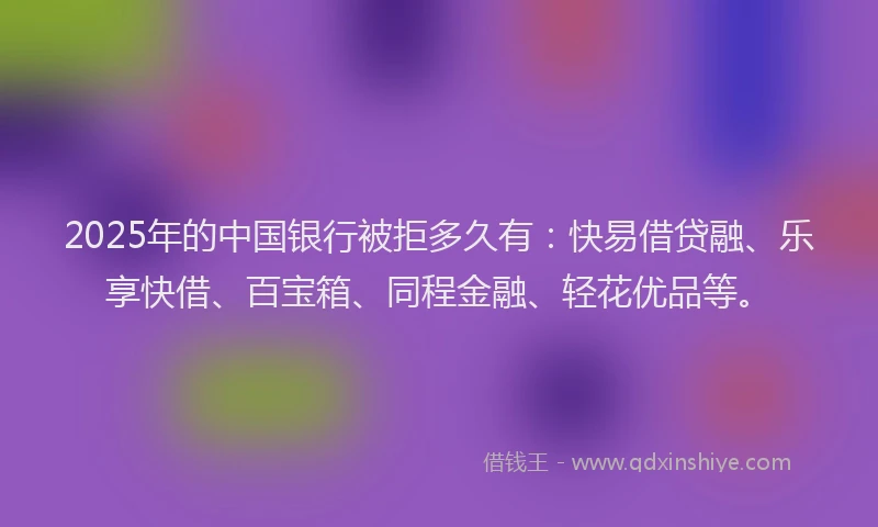 2025年的中国银行被拒多久有：快易借贷融、乐享快借、百宝箱、同程金融、轻花优品等。