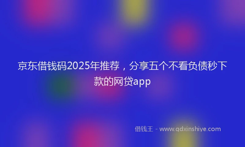 京东借钱码2025年推荐，分享五个不看负债秒下款的网贷app