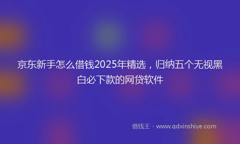 京东新手怎么借钱2025年精选，归纳五个无视黑白必下款的网贷软件