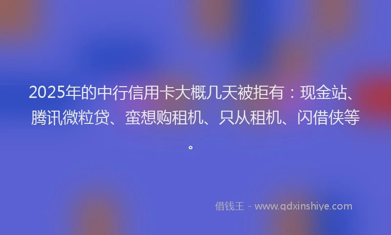 2025年的中行信用卡大概几天被拒有：现金站、腾讯微粒贷、蛮想购租机、只从租机、闪借侠等。