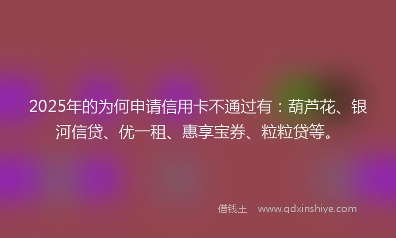 2025年的为何申请信用卡不通过有：葫芦花、银河信贷、优一租、惠享宝券、粒粒贷等。
