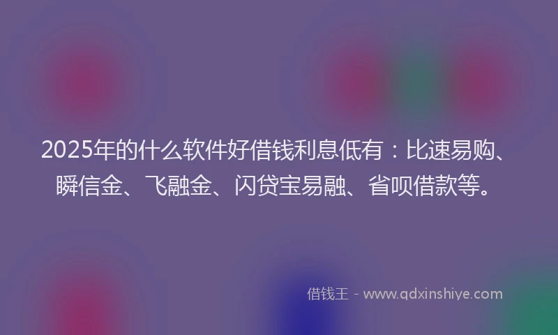 2025年的什么软件好借钱利息低有：比速易购、瞬信金、飞融金、闪贷宝易融、省呗借款等。