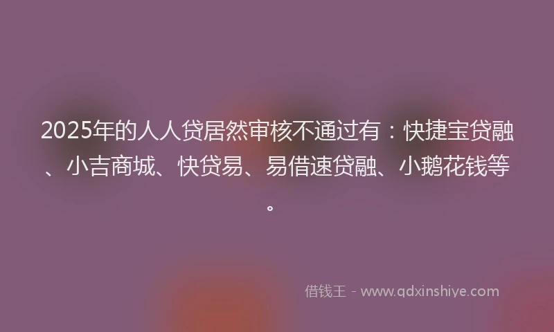 2025年的人人贷居然审核不通过有：快捷宝贷融、小吉商城、快贷易、易借速贷融、小鹅花钱等。