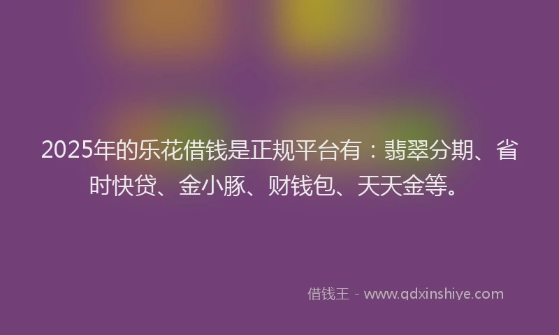 2025年的乐花借钱是正规平台有：翡翠分期、省时快贷、金小豚、财钱包、天天金等。