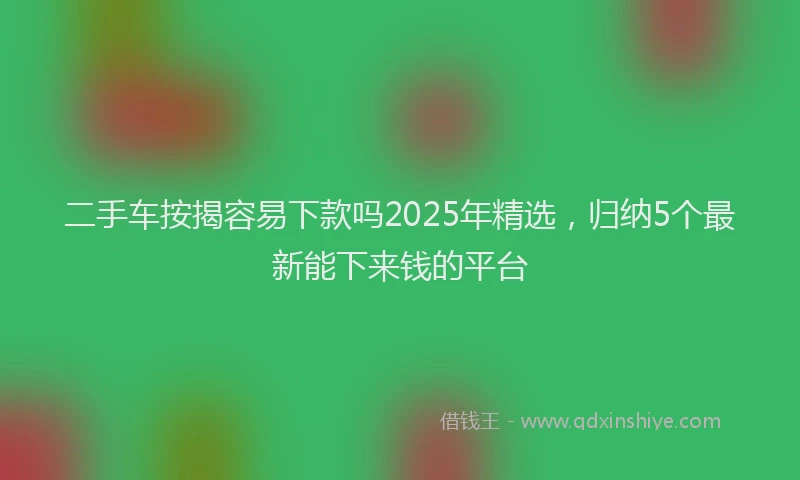 二手车按揭容易下款吗2025年精选，归纳5个最新能下来钱的平台