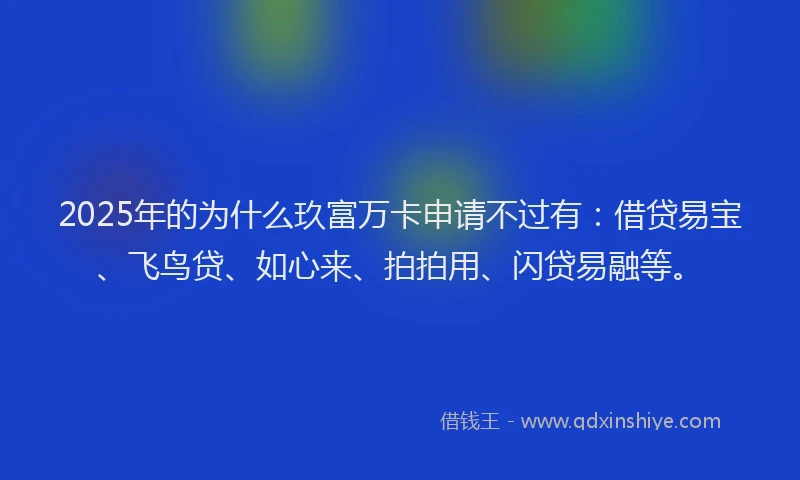 2025年的为什么玖富万卡申请不过有：借贷易宝、飞鸟贷、如心来、拍拍用、闪贷易融等。