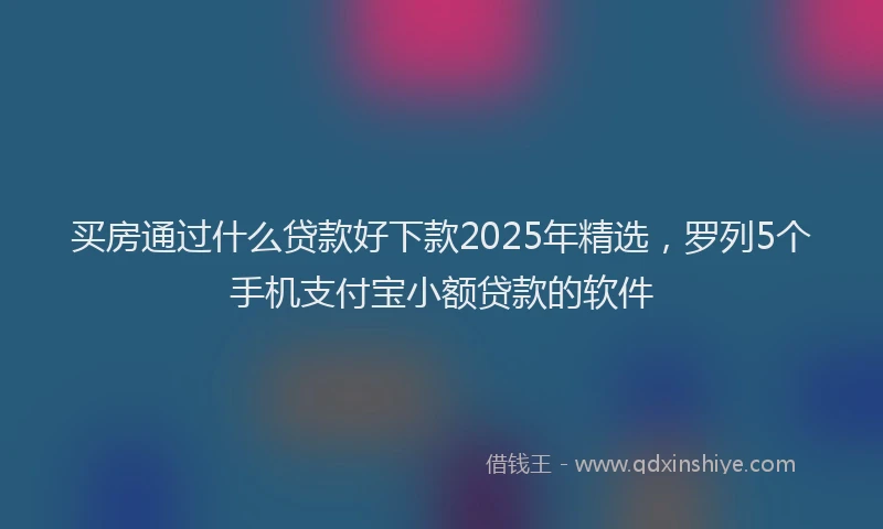 买房通过什么贷款好下款2025年精选，罗列5个手机支付宝小额贷款的软件