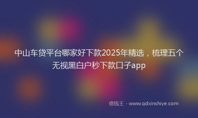 中山车贷平台哪家好下款2025年精选，梳理五个无视黑白户秒下款口子app