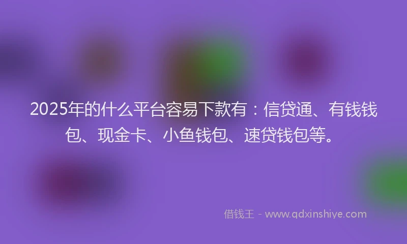 2025年的什么平台容易下款有：信贷通、有钱钱包、现金卡、小鱼钱包、速贷钱包等。