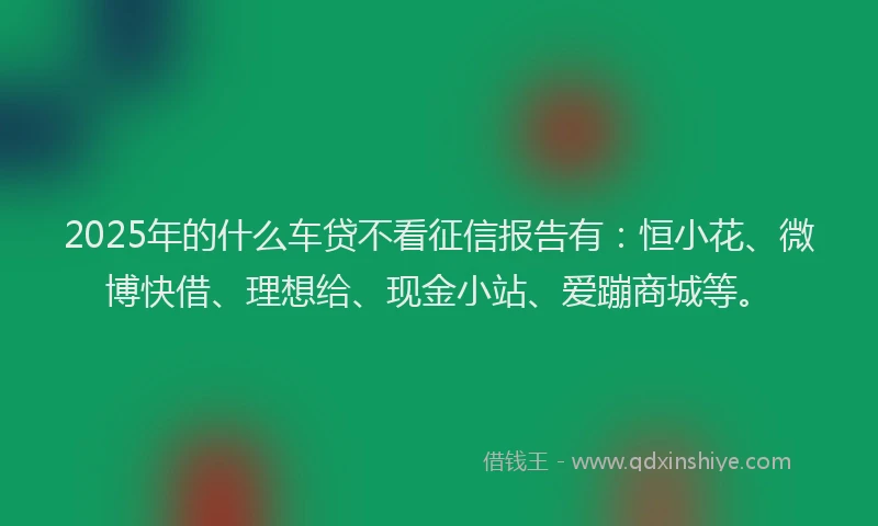2025年的什么车贷不看征信报告有：恒小花、微博快借、理想给、现金小站、爱蹦商城等。