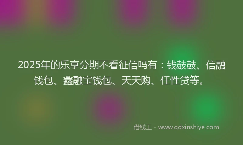 2025年的乐享分期不看征信吗有：钱鼓鼓、信融钱包、鑫融宝钱包、天天购、任性贷等。