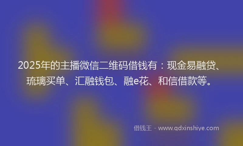 2025年的主播微信二维码借钱有：现金易融贷、琉璃买单、汇融钱包、融e花、和信借款等。