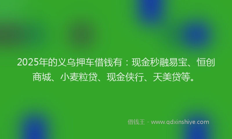 2025年的义乌押车借钱有：现金秒融易宝、恒创商城、小麦粒贷、现金侠行、天美贷等。
