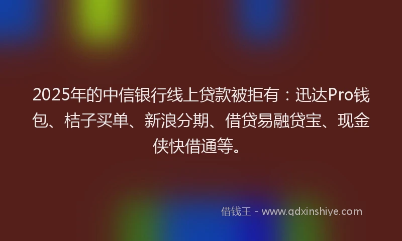 2025年的中信银行线上贷款被拒有：迅达Pro钱包、桔子买单、新浪分期、借贷易融贷宝、现金侠快借通等。
