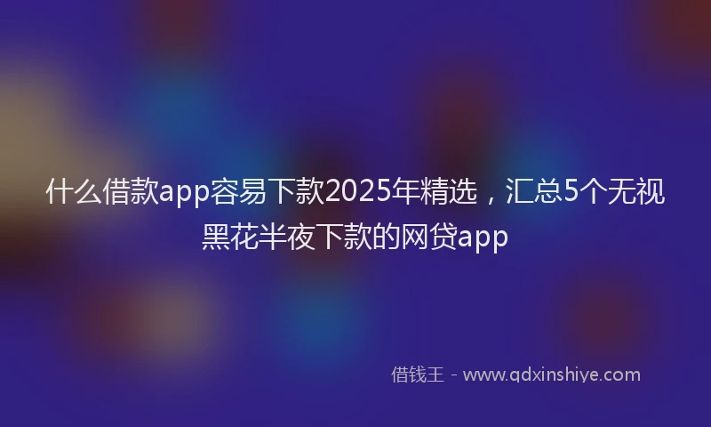 什么借款app容易下款2025年精选，汇总5个无视黑花半夜下款的网贷app