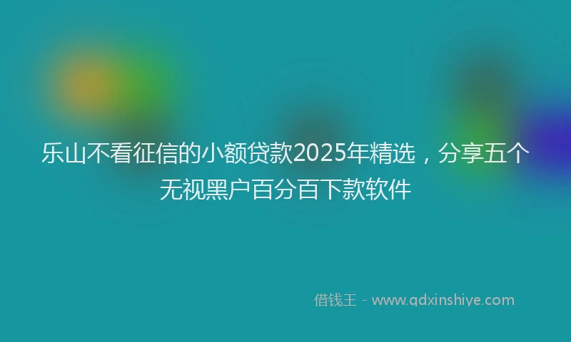 乐山不看征信的小额贷款2025年精选，分享五个无视黑户百分百下款软件