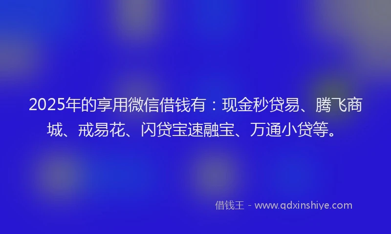 2025年的享用微信借钱有：现金秒贷易、腾飞商城、戒易花、闪贷宝速融宝、万通小贷等。