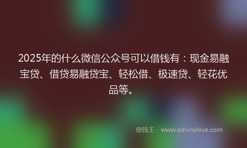 2025年的什么微信公众号可以借钱有：现金易融宝贷、借贷易融贷宝、轻松借、极速贷、轻花优品等。