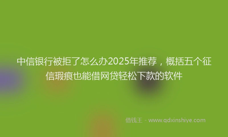 中信银行被拒了怎么办2025年推荐，概括五个征信瑕疵也能借网贷轻松下款的软件