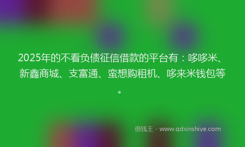 2025年的不看负债征信借款的平台有：哆哆米、新鑫商城、支富通、蛮想购租机、哆来米钱包等。