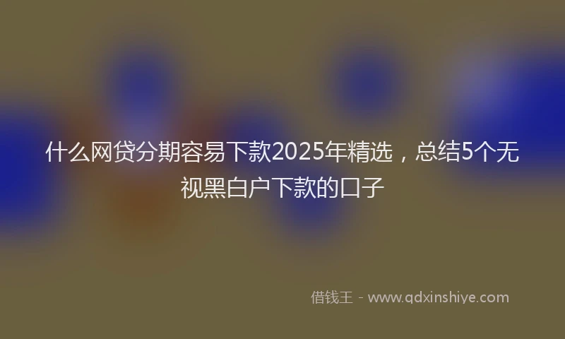 什么网贷分期容易下款2025年精选，总结5个无视黑白户下款的口子