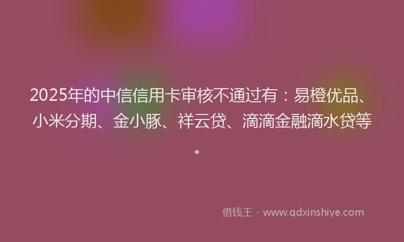2025年的中信信用卡审核不通过有：易橙优品、小米分期、金小豚、祥云贷、滴滴金融滴水贷等。