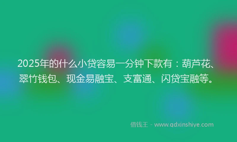 2025年的什么小贷容易一分钟下款有：葫芦花、翠竹钱包、现金易融宝、支富通、闪贷宝融等。