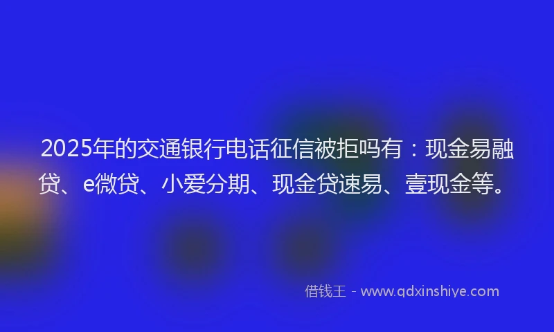 2025年的交通银行电话征信被拒吗有：现金易融贷、e微贷、小爱分期、现金贷速易、壹现金等。