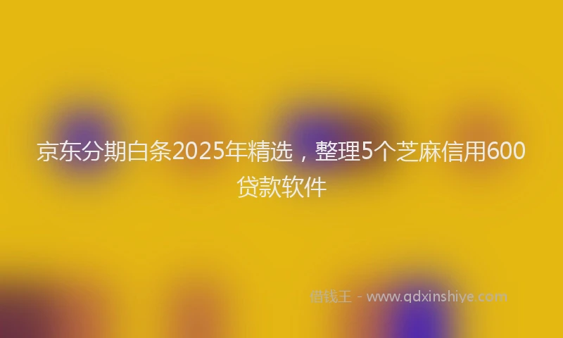 京东分期白条2025年精选，整理5个芝麻信用600贷款软件