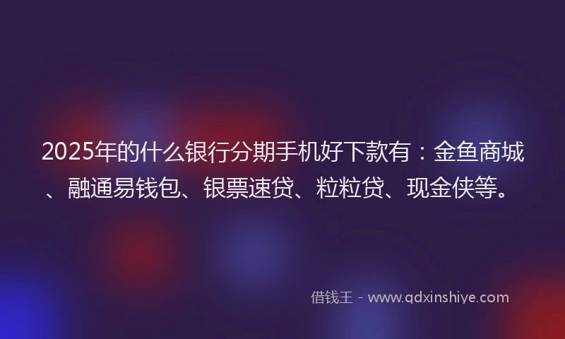 2025年的什么银行分期手机好下款有：金鱼商城、融通易钱包、银票速贷、粒粒贷、现金侠等。