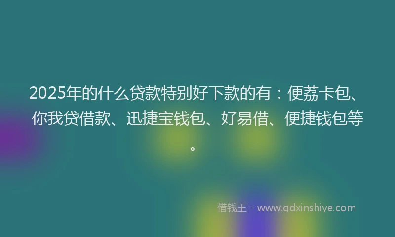 2025年的什么贷款特别好下款的有：便荔卡包、你我贷借款、迅捷宝钱包、好易借、便捷钱包等。