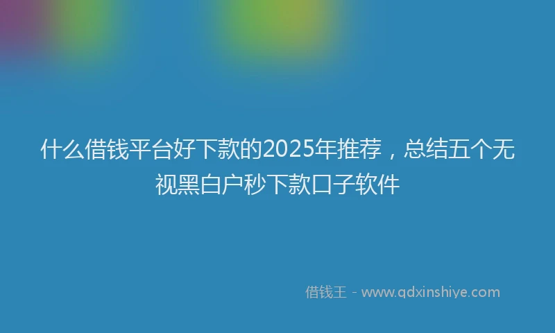 什么借钱平台好下款的2025年推荐，总结五个无视黑白户秒下款口子软件