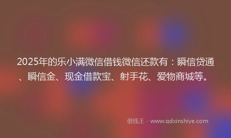 2025年的乐小满微信借钱微信还款有：瞬信贷通、瞬信金、现金借款宝、射手花、爱物商城等。