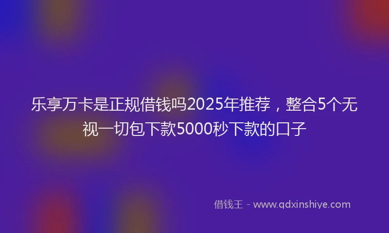 乐享万卡是正规借钱吗2025年推荐，整合5个无视一切包下款5000秒下款的口子