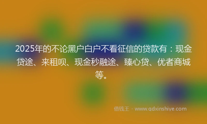 2025年的不论黑户白户不看征信的贷款有：现金贷途、来租呗、现金秒融途、臻心贷、优者商城等。
