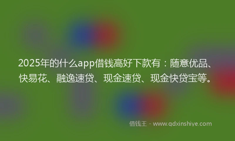 2025年的什么app借钱高好下款有：随意优品、快易花、融逸速贷、现金速贷、现金快贷宝等。