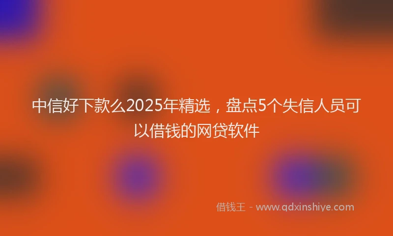 中信好下款么2025年精选，盘点5个失信人员可以借钱的网贷软件